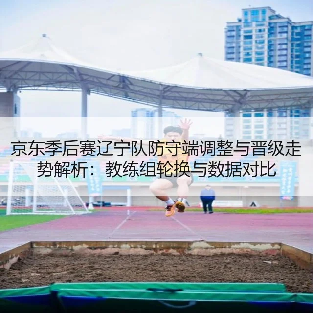 京东季后赛辽宁队防守端调整与晋级走势解析：教练组轮换与数据对比
